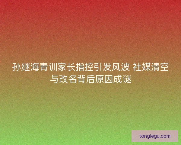 孙继海青训家长指控引发风波 社媒清空与改名背后原因成谜 孙继海青训家长指控引发风波 社媒清空与改名背后原因成谜