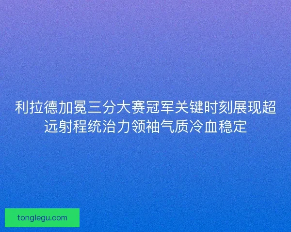 利拉德加冕三分大赛冠军关键时刻展现超远射程统治力领袖气质冷血稳定