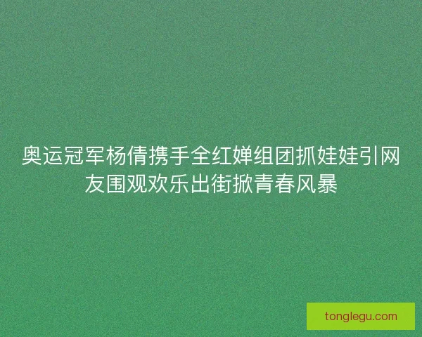 奥运冠军杨倩携手全红婵组团抓娃娃引网友围观欢乐出街掀青春风暴 奥运冠军杨倩携手全红婵组团抓娃娃引网友围观欢乐出街掀青春风暴